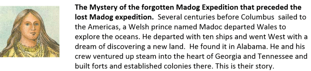 The Mystery of the forgotten Madog Expedition that preceded the lost Madog expedition.  Several centuries before Columbus  sailed to the Americas, a Welsh prince named Madoc departed Wales to explore the oceans. He departed with ten ships and went West with a dream of discovering a new land.  He found it in Alabama. He and his crew ventured up steam into the heart of Georgia and Tennessee and built forts and established colonies there. This is their story.