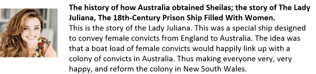 The history of how Australia obtained Sheilas; the story of The Lady Juliana, The 18th-Century Prison Ship Filled With Women.   This is the story of the Lady Juliana. This was a special ship designed to convey female convicts from England to Australia. The idea was that a boat load of female convicts would happily link up with a colony of convicts in Australia. Thus making everyone very, very happy, and reform the colony in New South Wales.