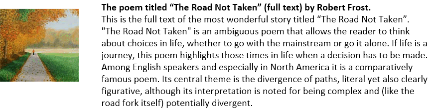 The poem titled “The Road Not Taken” (full text) by Robert Frost.
This is the full text of the most wonderful story titled “The Road Not Taken”.  "The Road Not Taken" is an ambiguous poem that allows the reader to think about choices in life, whether to go with the mainstream or go it alone. If life is a journey, this poem highlights those times in life when a decision has to be made. Among English speakers and especially in North America it is a comparatively famous poem. Its central theme is the divergence of paths, literal yet also clearly figurative, although its interpretation is noted for being complex and (like the road fork itself) potentially divergent. 