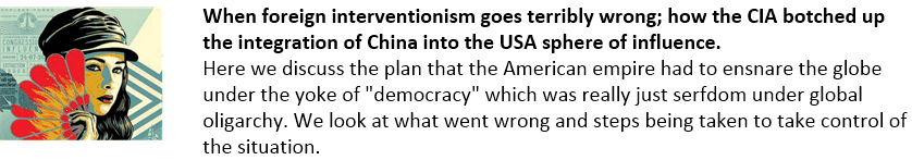When foreign interventionism goes terribly wrong; how the CIA botched up the integration of China into the USA sphere of influence.
Here we discuss the plan that the American empire had to ensnare the globe under the yoke of "democracy" which was really just serfdom under global oligarchy. We look at what went wrong and steps being taken to take control of the situation.
