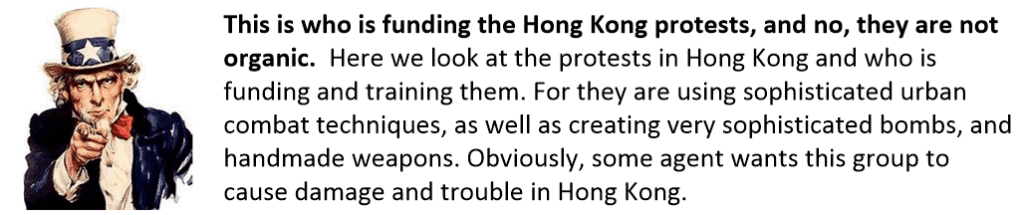 This is who is funding the Hong Kong protests, and no, they are not organic.  Here we look at the protests in Hong Kong and who is funding and training them. For they are using sophisticated urban combat techniques, as well as creating very sophisticated bombs, and handmade weapons. Obviously, some agent wants this group to cause damage and trouble in Hong Kong. 