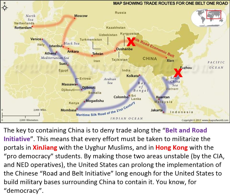 The key to containing China is to deny trade along the “Belt and Road Initiative”. This means that every effort must be taken to militarize the portals in XinJiang with the Uyghur Muslims, and in Hong Kong with the “pro democracy” students. By making those two areas unstable (by the CIA, and NED operatives), the United States can prolong the implementation of the Chinese “Road and Belt Initiative” long enough for the United States to build military bases surrounding China to contain it. You know, for “democracy”.