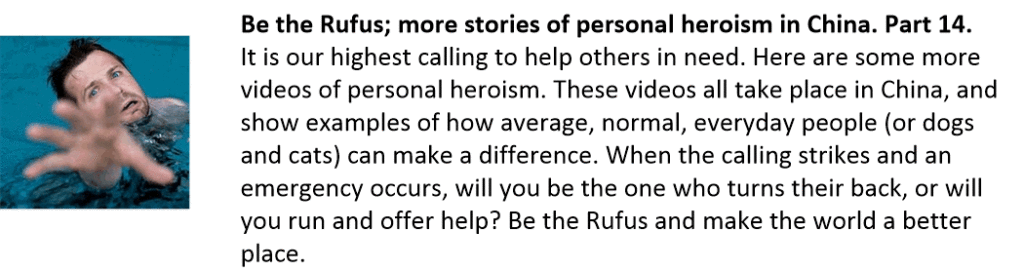 Be the Rufus; more stories of personal heroism in China. Part 14.
It is our highest calling to help others in need. Here are some more videos of personal heroism. These videos all take place in China, and show examples of how average, normal, everyday people (or dogs and cats) can make a difference. When the calling strikes and an emergency occurs, will you be the one who turns their back, or will you run and offer help? Be the Rufus and make the world a better place.