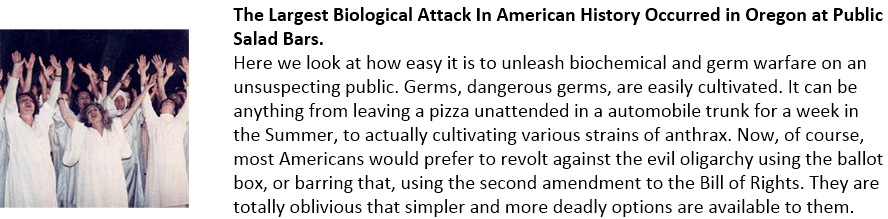 The Largest Biological Attack In American History Occurred in Oregon at Public Salad Bars. Here we look at how easy it is to unleash biochemical and germ warfare on an unsuspecting public. Germs, dangerous germs, are easily cultivated. It can be anything from leaving a pizza unattended in a automobile trunk for a week in the Summer, to actually cultivating various strains of anthrax. Now, of course, most Americans would prefer to revolt against the evil oligarchy using the ballot box, or barring that, using the second amendment to the Bill of Rights. They are totally oblivious that simpler and more deadly options are available to them.