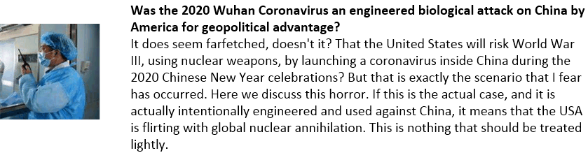 Was the 2020 Wuhan Coronavirus an engineered biological attack on China by America for geopolitical advantage?
It does seem farfetched, doesn't it? That the United States will risk World War III, using nuclear weapons, by launching a coronavirus inside China during the 2020 Chinese New Year celebrations? But that is exactly the scenario that I fear has occurred. Here we discuss this horror. If this is the actual case, and it is actually intentionally engineered and used against China, it means that the USA is flirting with global nuclear annihilation. This is nothing that should be treated lightly.