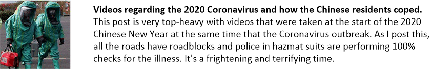 Videos regarding the 2020 Coronavirus and how the Chinese residents coped.
This post is very top-heavy with videos that were taken at the start of the 2020 Chinese New Year at the same time that the Coronavirus outbreak. As I post this, all the roads have roadblocks and police in hazmat suits are performing 100% checks for the illness. It's a frightening and terrifying time.