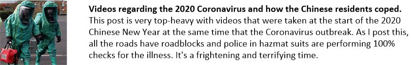 Videos regarding the 2020 Coronavirus and how the Chinese residents coped. This post is very top-heavy with videos that were taken at the start of the 2020 Chinese New Year at the same time that the Coronavirus outbreak. As I post this, all the roads have roadblocks and police in hazmat suits are performing 100% checks for the illness. It's a frightening and terrifying time.