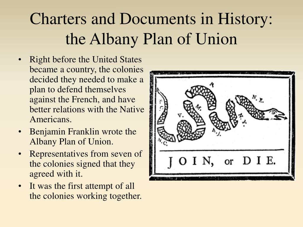 The Albany Plan of Union was a plan to create a unified government for the Thirteen Colonies, suggested by Benjamin Franklin, then a senior leader (age 48) and a delegate from Pennsylvania, at the Albany Congress on July 10, 1754 in Albany, New York. More than twenty representatives of several Northern Atlantic colonies had gathered to plan their defense related to the French and Indian War, the front in North America of the Seven Years' War between Great Britain and France, spurred on by George Washington's recent defeat in the Ohio valley. The Plan represented one of multiple early attempts to form a union of the colonies "under one government as far as might be necessary for defense and other general important purposes."
