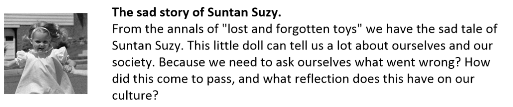 The sad story of Suntan Suzy.
From the annals of "lost and forgotten toys" we have the sad tale of Suntan Suzy. This little doll can tell us a lot about ourselves and our society. Because we need to ask ourselves what went wrong? How did this come to pass, and what reflection does this have on our culture?