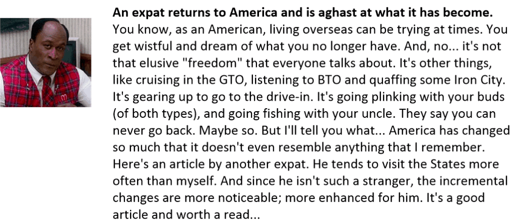 An expat returns to America and is aghast at what it has become.
You know, as an American, living overseas can be trying at times. You get wistful and dream of what you no longer have. And, no... it's not that elusive "freedom" that everyone talks about. It's other things, like cruising in the GTO, listening to BTO and quaffing some Iron City. It's gearing up to go to the drive-in. It's going plinking with your buds (of both types), and going fishing with your uncle. They say you can never go back. Maybe so. But I'll tell you what... America has changed so much that it doesn't even resemble anything that I remember. Here's an article by another expat. He tends to visit the States more often than myself. And since he isn't such a stranger, the incremental changes are more noticeable; more enhanced for him. It's a good article and worth a read...