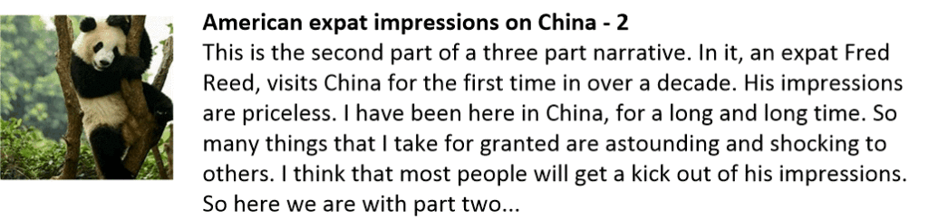 American expat impressions on China - 2
This is the second part of a three part narrative. In it, an expat Fred Reed, visits China for the first time in over a decade. His impressions are priceless. I have been here in China, for a long and long time. So many things that I take for granted are astounding and shocking to others. I think that most people will get a kick out of his impressions. So here we are with part two...