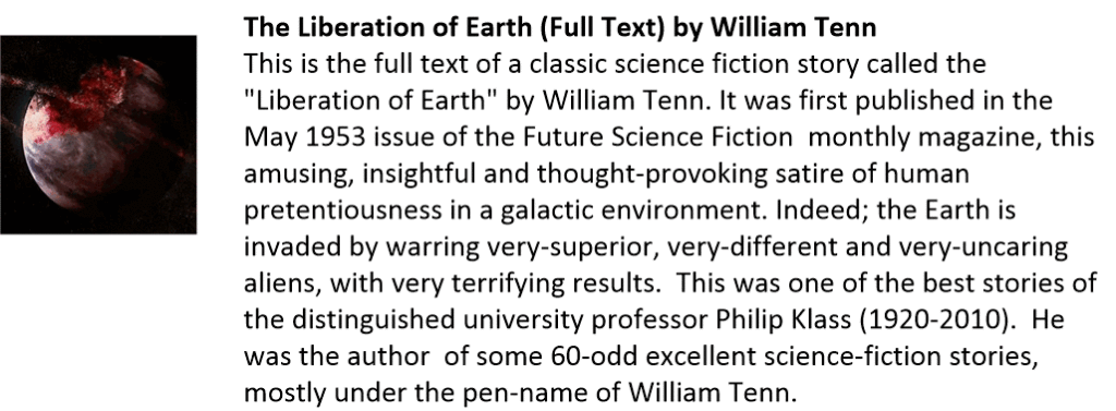 The Liberation of Earth (Full Text) by William Tenn
This is the full text of a classic science fiction story called the "Liberation of Earth" by William Tenn. It was first published in the May 1953 issue of the Future Science Fiction  monthly magazine, this amusing, insightful and thought-provoking satire of human pretentiousness in a galactic environment. Indeed; the Earth is  invaded by warring very-superior, very-different and very-uncaring  aliens, with very terrifying results.  This was one of the best stories of  the distinguished university professor Philip Klass (1920-2010).  He was the author  of some 60-odd excellent science-fiction stories, mostly under the pen-name of William Tenn. 