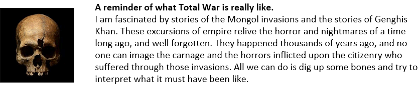 A reminder of what Total War is really like.
I am fascinated by stories of the Mongol invasions and the stories of Genghis Khan. These excursions of empire relive the horror and nightmares of a time long ago, and well forgotten. They happened thousands of years ago, and no one can image the carnage and the horrors inflicted upon the citizenry who suffered through those invasions. All we can do is dig up some bones and try to interpret what it must have been like.