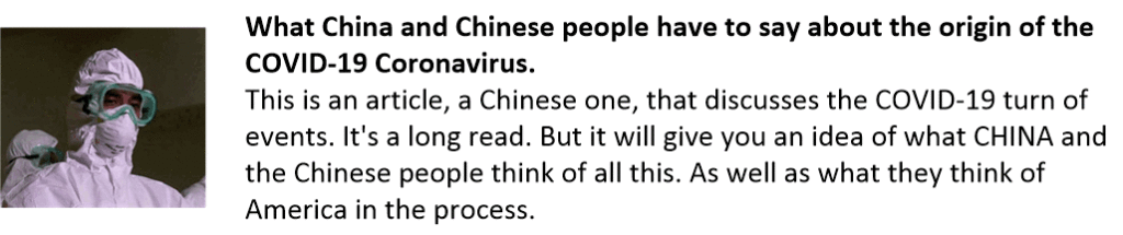 What China and Chinese people have to say about the origin of the COVID-19 Coronavirus.
This is an article, a Chinese one, that discusses the COVID-19 turn of events. It's a long read. But it will give you an idea of what CHINA and the Chinese people think of all this. As well as what they think of America in the process.