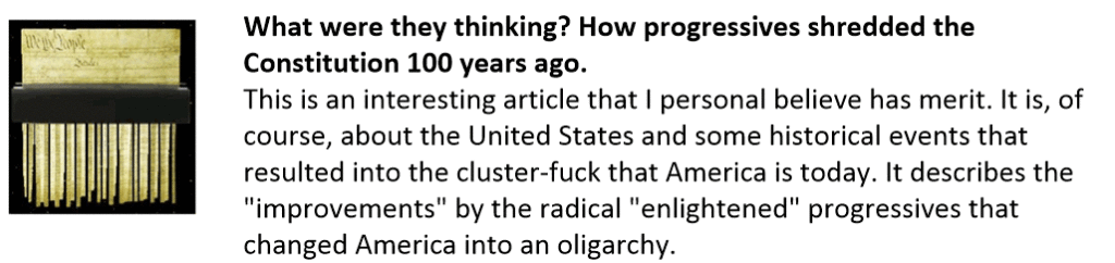 What were they thinking? How progressives shredded the Constitution 100 years ago.
This is an interesting article that I personal believe has merit. It is, of course, about the United States and some historical events that resulted into the cluster-fuck that America is today. It describes the "improvements" by the radical "enlightened" progressives that changed America into an oligarchy. 