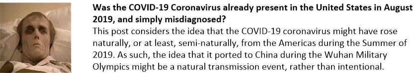Was the COVID-19 Coronavirus already present in the United States in August 2019, and simply misdiagnosed?
This post considers the idea that the COVID-19 coronavirus might have rose naturally, or at least, semi-naturally, from the Americas during the Summer of 2019. As such, the idea that it ported to China during the Wuhan Military Olympics might be a natural transmission event, rather than intentional.