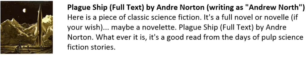 Plague Ship (Full Text) by Andre Norton (writing as "Andrew North")
Here is a piece of classic science fiction. It's a full novel or novelle (if your wish)... maybe a novelette. Plague Ship (Full Text) by Andre Norton. What ever it is, it's a good read from the days of pulp science fiction stories. 