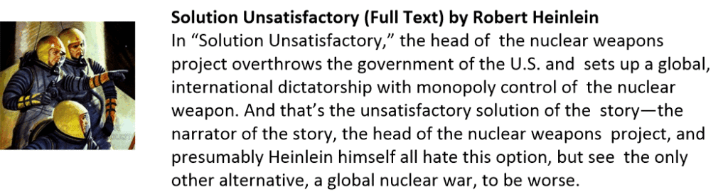 Solution Unsatisfactory (Full Text) by Robert Heinlein
In “Solution Unsatisfactory,” the head of  the nuclear weapons project overthrows the government of the U.S. and  sets up a global, international dictatorship with monopoly control of  the nuclear weapon. And that’s the unsatisfactory solution of the  story—the narrator of the story, the head of the nuclear weapons  project, and presumably Heinlein himself all hate this option, but see  the only other alternative, a global nuclear war, to be worse.