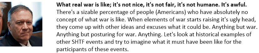 What real war is like; it's not nice, it's not fair, it's not humane. It's awful. There's a sizable percentage of people (Americans) who have absolutely no concept of what war is like. When elements of war starts raising it's ugly head, they come up with other ideas and excuses what it could be. Anything but war. Anything but posturing for war. Anything. Let's look at historical examples of other SHTF events and try to imagine what it must have been like for the participants of these events.