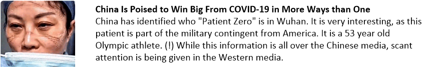 China Is Poised to Win Big From COVID-19 in More Ways than One
China has identified who "Patient Zero" is in Wuhan. It is very interesting, as this patient is part of the military contingent from America. It is a 53 year old Olympic athlete. (!) While this information is all over the Chinese media, scant attention is being given in the Western media.