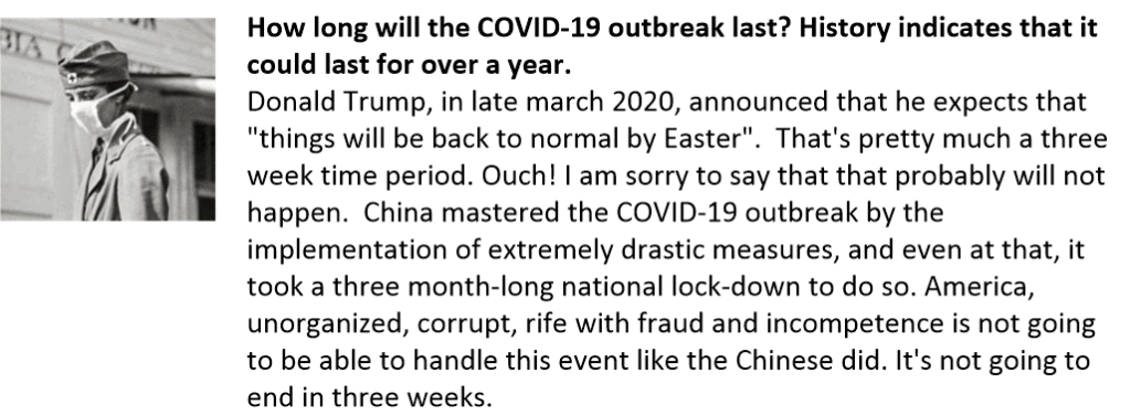 How long will the COVID-19 outbreak last? History indicates that it could last for over a year.
Donald Trump, in late march 2020, announced that he expects that "things will be back to normal by Easter".  That's pretty much a three week time period. Ouch! I am sorry to say that that probably will not happen.  China mastered the COVID-19 outbreak by the implementation of extremely drastic measures, and even at that, it took a three month-long national lock-down to do so. America, unorganized, corrupt, rife with fraud and incompetence is not going to be able to handle this event like the Chinese did. It's not going to end in three weeks. 