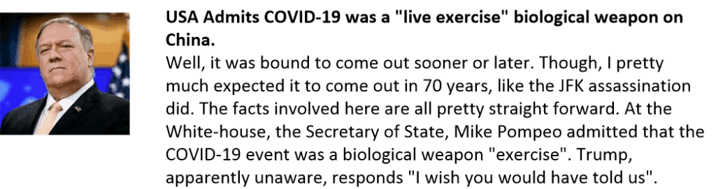 USA Admits COVID-19 was a "live exercise" biological weapon on China.
Well, it was bound to come out sooner or later. Though, I pretty much expected it to come out in 70 years, like the JFK assassination did. The facts involved here are all pretty straight forward. At the White-house, the Secretary of State, Mike Pompeo admitted that the COVID-19 event was a biological weapon "exercise". Trump, apparently unaware, responds "I wish you would have told us".