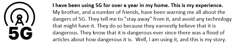 I have been using 5G for over a year in my home. This is my experience.
My brother, and a number of friends, have been warning me all about the dangers of 5G. They tell me to "stay away" from it, and avoid any technology that might have it. They do so because they earnestly believe that it is dangerous. They know that it is dangerous ever since there was a flood of articles about how dangerous it is.  Well, I am using it, and this is my story.