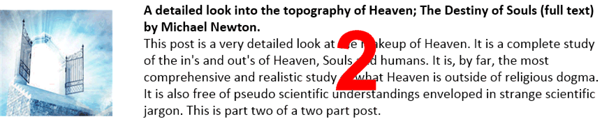 A detailed look into the topography of Heaven; The Destiny of Souls (full text) by Michael Newton.
This post is a very detailed look at the makeup of Heaven. It is a complete study of the in's and out's of Heaven, Souls and humans. It is, by far, the most comprehensive and realistic study of what Heaven is outside of religious dogma. It is also free of pseudo scientific understandings enveloped in strange scientific jargon. This is part two of a two part post.
