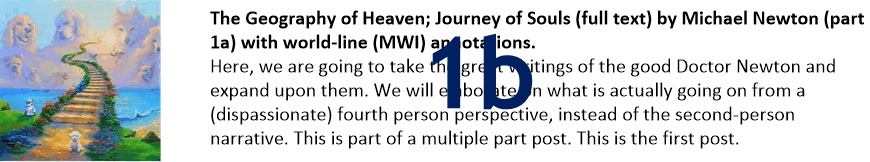 The Geography of Heaven; Journey of Souls (full text) by Michael Newton (part 1b) with world-line (MWI) annotations.
Here, we are going to take the great writings of the good Doctor Newton and expand upon them. We will elaborate on what is actually going on from a (dispassionate) fourth person perspective, instead of the second-person narrative. This is part of a multiple part post. This is the first post.