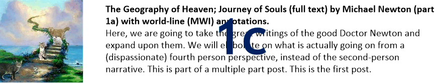 The Geography of Heaven; Journey of Souls (full text) by Michael Newton (part 1c) with world-line (MWI) annotations.
Here, we are going to take the great writings of the good Doctor Newton and expand upon them. We will elaborate on what is actually going on from a (dispassionate) fourth person perspective, instead of the second-person narrative. This is part of a multiple part post. This is the first post.