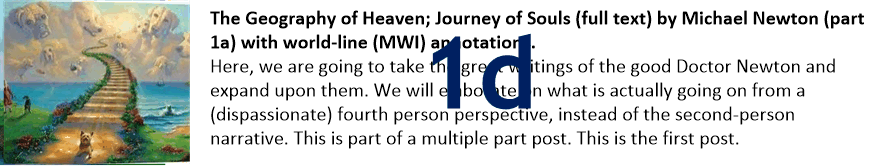 The Geography of Heaven; Journey of Souls (full text) by Michael Newton (part 1d) with world-line (MWI) annotations.
Here, we are going to take the great writings of the good Doctor Newton and expand upon them. We will elaborate on what is actually going on from a (dispassionate) fourth person perspective, instead of the second-person narrative. This is part of a multiple part post. This is the first post.