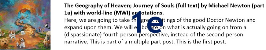 The Geography of Heaven; Journey of Souls (full text) by Michael Newton (part 1e) with world-line (MWI) annotations.
Here, we are going to take the great writings of the good Doctor Newton and expand upon them. We will elaborate on what is actually going on from a (dispassionate) fourth person perspective, instead of the second-person narrative. This is part of a multiple part post. This is the first post.