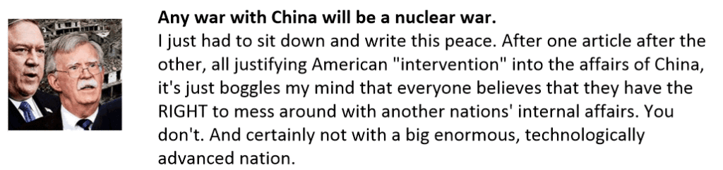 Any war with China will be a nuclear war.
I just had to sit down and write this peace. After one article after the other, all justifying American "intervention" into the affairs of China, it's just boggles my mind that everyone believes that they have the RIGHT to mess around with another nations' internal affairs. You don't. And certainly not with a big enormous, technologically advanced nation.