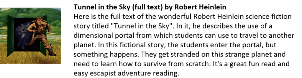 Tunnel in the Sky (full text) by Robert Heinlein
Here is the full text of the wonderful Robert Heinlein science fiction story titled "Tunnel in the Sky". In it, he describes the use of a dimensional portal from which students can use to travel to another planet. In this fictional story, the students enter the portal, but something happens. They get stranded on this strange planet and need to learn how to survive from scratch. It's a great fun read and easy escapist adventure reading.