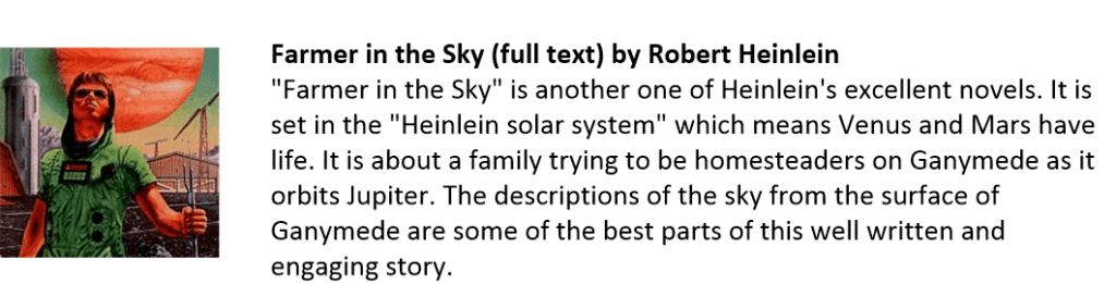 Farmer in the Sky (full text) by Robert Heinlein
"Farmer in the Sky" is another one of Heinlein's excellent novels. It is set in the "Heinlein solar system" which means Venus and Mars have life. It is about a family trying to be homesteaders on Ganymede as it orbits Jupiter. The descriptions of the sky from the surface of Ganymede are some of the best parts of this well written and engaging story.