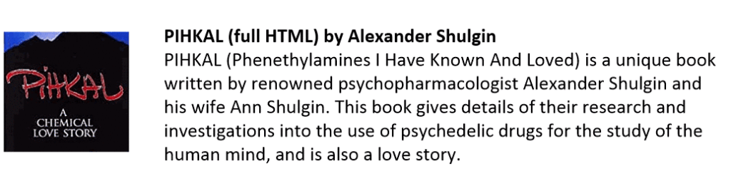 PIHKAL (full HTML) by Alexander Shulgin
PIHKAL (Phenethylamines I Have Known And Loved) is a unique book written by renowned psychopharmacologist Alexander Shulgin and his wife Ann Shulgin. This book gives details of their research and investigations into the use of psychedelic drugs for the study of the human mind, and is also a love story.