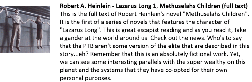 Robert A. Heinlein - Lazarus Long 1, Methuselahs Children (full text)
This is the full text of Robert Heinlein's novel "Methuselahs Children". It is the first of a series of novels that features the character of "Lazarus Long". This is great escapist reading and as you read it, take a gander at the world around us. Check out the news. Who's to say that the PTB aren't some version of the elite that are described in this story...eh? Remember that this is an absolutely fictional work. Yet, we can see some interesting parallels with the super wealthy on this planet and the systems that they have co-opted for their own personal purposes.