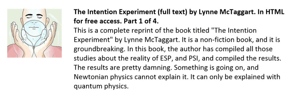 This is a complete reprint of the book titled "The Intention Experiment" by Lynne McTaggart. It is a non-fiction book, and it is groundbreaking. In this book, the author has compiled all those studies about the reality of ESP, and PSI, and compiled the results. The results are pretty damning. Something is going on, and Newtonian physics cannot explain it. It can only be explained with quantum physics.