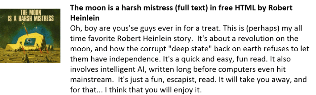 The moon is a harsh mistress (full text) in free HTML by Robert Heinlein
Oh, boy are yous'se guys ever in for a treat. This is (perhaps) my all time favorite Robert Heinlein story.  It's about a revolution on the moon, and how the corrupt "deep state" back on earth refuses to let them have independence. It's a quick and easy, fun read. It also involves intelligent AI, written long before computers even hit mainstream.  It's just a fun, escapist, read. It will take you away, and for that... I think that you will enjoy it.