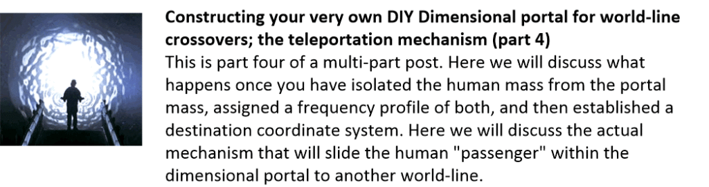 Constructing your very own DIY Dimensional portal for world-line crossovers; the teleportation mechanism (part 4)
This is part four of a multi-part post. Here we will discuss what happens once you have isolated the human mass from the portal mass, assigned a frequency profile of both, and then established a destination coordinate system. Here we will discuss the actual mechanism that will slide the human "passenger" within the dimensional portal to another world-line.
