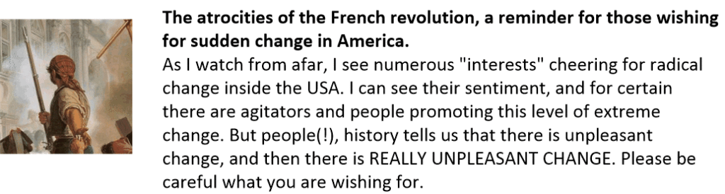 The atrocities of the French revolution, a reminder for those wishing for sudden change in America.
As I watch from afar, I see numerous "interests" cheering for radical change inside the USA. I can see their sentiment, and for certain there are agitators and people promoting this level of extreme change. But people(!), history tells us that there is unpleasant change, and then there is REALLY UNPLEASANT CHANGE. Please be careful what you are wishing for.