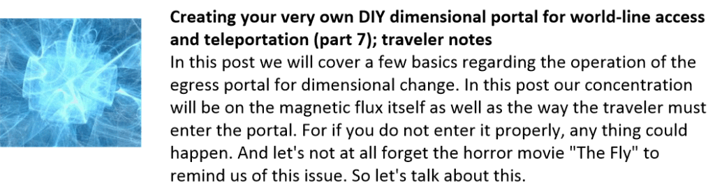 Creating your very own DIY dimensional portal for world-line access and teleportation (part 7); traveler notes
In this post we will cover a few basics regarding the operation of the egress portal for dimensional change. In this post our concentration will be on the magnetic flux itself as well as the way the traveler must enter the portal. For if you do not enter it properly, any thing could happen. And let's not at all forget the horror movie "The Fly" to remind us of this issue. So let's talk about this.