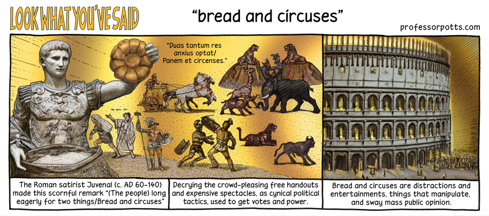 read and circuses A phrase used by a Roman writer to deplore the declining heroism of Romans after the Roman Republic ceased to exist and the Roman Empire began: “Two things only the people anxiously desire — bread and circuses.” The government kept the Roman populace happy by distributing free food and staging huge spectacles.
